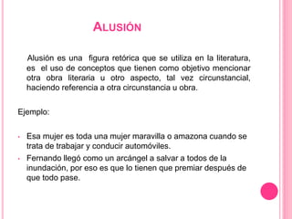 ALUSIÓN
Alusión es una figura retórica que se utiliza en la literatura,
es el uso de conceptos que tienen como objetivo mencionar
otra obra literaria u otro aspecto, tal vez circunstancial,
haciendo referencia a otra circunstancia u obra.
Ejemplo:
• Esa mujer es toda una mujer maravilla o amazona cuando se
trata de trabajar y conducir automóviles.
• Fernando llegó como un arcángel a salvar a todos de la
inundación, por eso es que lo tienen que premiar después de
que todo pase.
 