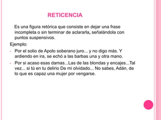 RETICENCIA
Es una figura retórica que consiste en dejar una frase
incompleta o sin terminar de aclararla, señalándola con
puntos suspensivos.
Ejemplo:
• Por el solio de Apolo soberano juro... y no digo más. Y
ardiendo en ira, se echó a las barbas una y otra mano.
• Por si acaso esas damas...Las de las blondas y encajes...Tal
vez... si tú en tu delirio De mi olvidado... No sabes, Adán, de
lo que es capaz una mujer por vengarse.
 
