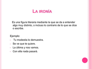 LA IRONÍA
Es una figura literaria mediante la que se da a entender
algo muy distinto, o incluso lo contrario de lo que se dice
o escribe.
Ejemplo:
• Tu modestia lo demuestra.
• Se ve que te quiere.
• La última y nos vamos.
• Con ella nada pasará.
 
