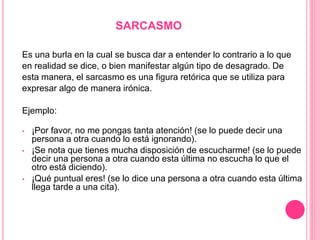 SARCASMO
Es una burla en la cual se busca dar a entender lo contrario a lo que
en realidad se dice, o bien manifestar algún tipo de desagrado. De
esta manera, el sarcasmo es una figura retórica que se utiliza para
expresar algo de manera irónica.
Ejemplo:
• ¡Por favor, no me pongas tanta atención! (se lo puede decir una
persona a otra cuando lo está ignorando).
• ¡Se nota que tienes mucha disposición de escucharme! (se lo puede
decir una persona a otra cuando esta última no escucha lo que el
otro está diciendo).
• ¡Qué puntual eres! (se lo dice una persona a otra cuando esta última
llega tarde a una cita).
 