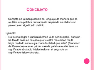 CONCILIATO
Consiste en la manipulación del lenguaje de manera que se
reutiliza una palabra previamente empleada en el discurso
pero con un significado distinto.
Ejemplo:
• No puedo negar a vuestra merced lo de ser mudable, pues no
he tenido cosa en mi casa que vuestra merced no me la
haya mudado en la suya con la facilidad que sabe" (Francisco
de Quevedo) → en el primer caso la palabra mudar tiene un
significado abstracto intelectual y en el segundo un
significado físico concreto.
 