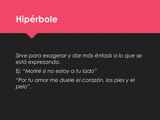 Hipérbole
Sirve para exagerar y dar más énfasis a lo que se
está expresando.
Ej: “Moriré si no estoy a tu lado”
“Por tu amor me duele el corazón, los pies y el
pelo”.
 