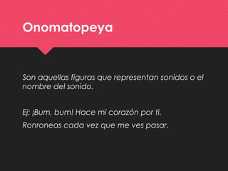 Onomatopeya
Son aquellas figuras que representan sonidos o el
nombre del sonido.
Ej: ¡Bum, bum! Hace mi corazón por ti.
Ronroneas cada vez que me ves pasar.
 