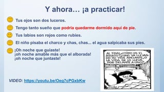 Y ahora… ¡a practicar!
Tus ojos son dos luceros.
Tengo tanto sueño que podría quedarme dormido aquí de pie.
Tus labios son rojos como rubíes.
El niño pisaba el charco y chas, chas... el agua salpicaba sus pies.
¡Oh noche que guiaste!
¡oh noche amable más que el alborada!
¡oh noche que juntaste!
VIDEO: https://youtu.be/Oeg7cPGxbKw
 
