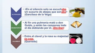 ALITERACIÓN
• <En el silencio solo se escuchaba
Un susurro de abejas que sonaba>
(Garcilaso de la Vega)
ONOMATOPEYA
• Al fin una pulmonía mató a don
Guido, y están las campanas todo
el día doblando por él. ¡Din-Dan!
CALAMBUR
• Entre el clavel y la rosa su majestad
es-coja.
(Quevedo)
 