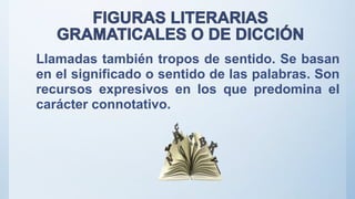 Llamadas también tropos de sentido. Se basan
en el significado o sentido de las palabras. Son
recursos expresivos en los que predomina el
carácter connotativo.
 