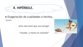 8. HIPÉRBOLE.
 Exageración de cualidades o hechos.
Ejemplo:
¡Eres más lento que una tortuga!
“Lloraba a mares sin consuelo”
 