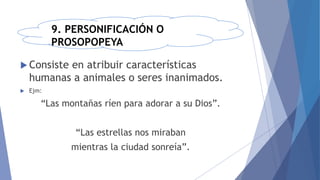 9. PERSONIFICACIÓN O
PROSOPOPEYA
 Consiste en atribuir características
humanas a animales o seres inanimados.
 Ejm:
“Las montañas ríen para adorar a su Dios”.
“Las estrellas nos miraban
mientras la ciudad sonreía”.
 