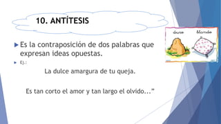 10. ANTÍTESIS
 Es la contraposición de dos palabras que
expresan ideas opuestas.
 Ej.:
La dulce amargura de tu queja.
Es tan corto el amor y tan largo el olvido...”
 