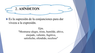 2. ASÍNDETON
 Es la supresión de la conjunciones para dar
viveza a la expresión.
Ejm.
“Mostrarse alegre, triste, humilde, altivo,
enojado, valiente, fugitivo,
satisfecho, ofendido, receloso”
 