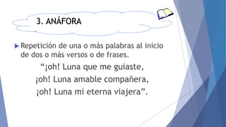 3. ANÁFORA
 Repetición de una o más palabras al inicio
de dos o más versos o de frases.
“¡oh! Luna que me guiaste,
¡oh! Luna amable compañera,
¡oh! Luna mi eterna viajera”.
 