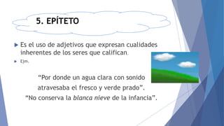 5. EPÍTETO
 Es el uso de adjetivos que expresan cualidades
inherentes de los seres que califican.
 Ejm.
“Por donde un agua clara con sonido
atravesaba el fresco y verde prado”.
“No conserva la blanca nieve de la infancia”.
 