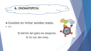 6. ONOMATOPEYA:
 Consiste en imitar sonidos reales.
 Ejm :
El kikirikí del gallo me despertó.
El tic-tac del reloj.
 