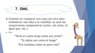 7. SÍMIL
 Consiste en comparar una cosa con otra para
embellecer una idea o la realidad, se usan las
conjunciones comparativas (como, tal como, al
igual que, etc.)
 Ejm:
“Tenía el cuello largo como una jirafa”.
“Tu labios son como el fuego”
“Era vanidosa como un pavo real”
 