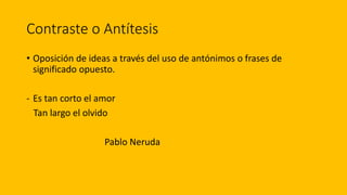 Contraste o Antítesis
• Oposición de ideas a través del uso de antónimos o frases de
significado opuesto.
- Es tan corto el amor
Tan largo el olvido
Pablo Neruda
 