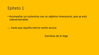 Epíteto 1
• Acompañar un sustantivo con un adjetivo innecesario, que ya está
sobreentendido.
-… hasta que aquella eterna noche oscura
Garcilazo de la Vega
 