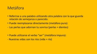 Metáfora
• Referirse a una palabra utilizando otra palabra con la que guarda
relación de semejanza o parecido.
• Puede reemplazarse directamente (metáfora pura):
- Las perlas que adornan tu sonrisa (perlas = dientes)
• Puede utilizarse el verbo “ser” (metáfora impura):
- Nuestras vidas son los ríos (vida = río)
 