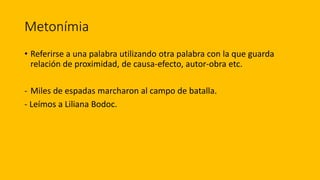 Metonímia
• Referirse a una palabra utilizando otra palabra con la que guarda
relación de proximidad, de causa-efecto, autor-obra etc.
- Miles de espadas marcharon al campo de batalla.
- Leímos a Liliana Bodoc.
 
