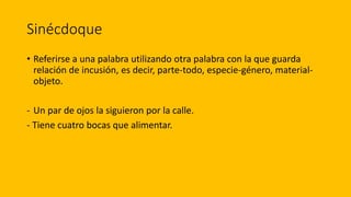 Sinécdoque
• Referirse a una palabra utilizando otra palabra con la que guarda
relación de incusión, es decir, parte-todo, especie-género, material-
objeto.
- Un par de ojos la siguieron por la calle.
- Tiene cuatro bocas que alimentar.
 