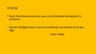 Ironía
• Decir literalmente una cosa, pero con la finalidad de expresar lo
contrario.
- Soy tan inteligente que a veces no entiendo una palabra de lo que
digo
Óscar Wilde
 