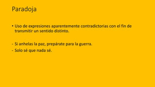 Paradoja
• Uso de expresiones aparentemente contradictorias con el fin de
transmitir un sentido distinto.
- Si anhelas la paz, prepárate para la guerra.
- Solo sé que nada sé.
 