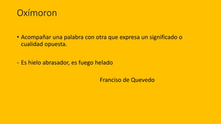 Oxímoron
• Acompañar una palabra con otra que expresa un significado o
cualidad opuesta.
- Es hielo abrasador, es fuego helado
Franciso de Quevedo
 