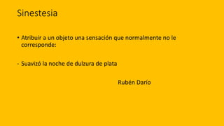 Sinestesia
• Atribuir a un objeto una sensación que normalmente no le
corresponde:
- Suavizó la noche de dulzura de plata
Rubén Darío
 