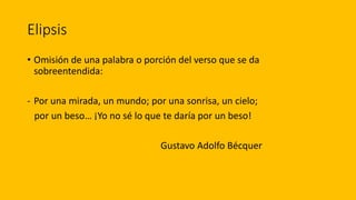 Elipsis
• Omisión de una palabra o porción del verso que se da
sobreentendida:
- Por una mirada, un mundo; por una sonrisa, un cielo;
por un beso… ¡Yo no sé lo que te daría por un beso!
Gustavo Adolfo Bécquer
 