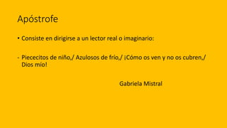 Apóstrofe
• Consiste en dirigirse a un lector real o imaginario:
- Piececitos de niño,/ Azulosos de frío,/ ¡Cómo os ven y no os cubren,/
Dios mío!
Gabriela Mistral
 