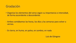 Gradación
• Organiza los elementos del verso según su importancia o intensidad,
de forma ascendente o descendente.
- Ambos contábamos las horas, los días y las semanas para volver a
vernos.
- En tierra, en humo, en polvo, en sombra, en nada
Luis de Góngora
 