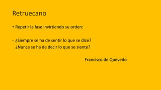 Retruecano
• Repetir la fase invirtiendo su orden:
- ¿Siempre se ha de sentir lo que se dice?
¿Nunca se ha de decir lo que se siente?
Francisco de Quevedo
 