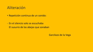 Aliteración
• Repetición continua de un sonido:
- En el silencio solo se escuchaba
El susurro de las abejas que sonaban
Garcilazo de la Vega
 