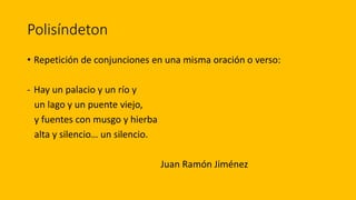 Polisíndeton
• Repetición de conjunciones en una misma oración o verso:
- Hay un palacio y un río y
un lago y un puente viejo,
y fuentes con musgo y hierba
alta y silencio… un silencio.
Juan Ramón Jiménez
 