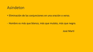 Asíndeton
• Eliminación de las conjunciones en una oración o verso.
- Hombre es más que blanco, más que mulato, más que negro.
José Martí
 