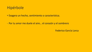 Hipérbole
• Exagera un hecho, sentimiento o característica.
- Por tu amor me duele el aire… el corazón y el sombrero
Federico García Lorca
 