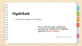 Hipérbole
Consiste en exagerar la realidad.
Ya no tienes que cuidarme
porque yo siempre he sabido
que tus besos matan.
Besos en guerra - Juanes y Morat
 