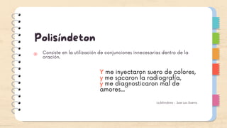 Polisíndeton
Consiste en la utilización de conjunciones innecesarias dentro de la
oración.
Y me inyectaron suero de colores,
y me sacaron la radiografía,
y me diagnosticaron mal de
amores...
La bilirrubina - Juan Luis Guerra
 