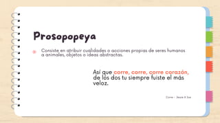 Prosopopeya
Consiste en atribuir cualidades o acciones propias de seres humanos
a animales, objetos o ideas abstractas.
Así que corre, corre, corre corazón,
de los dos tu siempre fuiste el más
veloz.
Corre - Jessie & Joe
 
