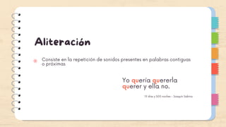 Aliteración
Consiste en la repetición de sonidos presentes en palabras contiguas
o próximas
Yo quería quererla
querer y ella no.
19 días y 500 noches - Joaquín Sabina
 