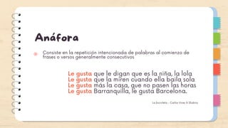 Anáfora
Consiste en la repetición intencionada de palabras al comienzo de
frases o versos generalmente consecutivos
Le gusta que le digan que es la niña, la lola
Le gusta que la miren cuando ella baila sola
Le gusta más la casa, que no pasen las horas
Le gusta Barranquilla, le gusta Barcelona.
La bicicleta - Carlos Vives & Shakira
 