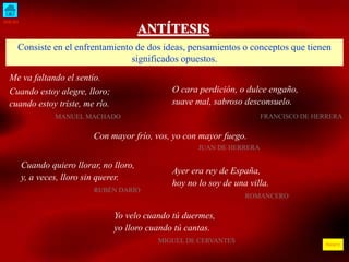 INICIO
ÍNDICE
ANTÍTESIS
Consiste en el enfrentamiento de dos ideas, pensamientos o conceptos que tienen
significados opuestos.
Me va faltando el sentío.
Cuando estoy alegre, lloro;
cuando estoy triste, me río.
MANUEL MACHADO
O cara perdición, o dulce engaño,
suave mal, sabroso desconsuelo.
FRANCISCO DE HERRERA
Con mayor frío, vos, yo con mayor fuego.
JUAN DE HERRERA
Cuando quiero llorar, no lloro,
y, a veces, lloro sin querer.
RUBÉN DARÍO
Ayer era rey de España,
hoy no lo soy de una villa.
ROMANCERO
Yo velo cuando tú duermes,
yo lloro cuando tú cantas.
MIGUEL DE CERVANTES
 