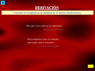 INICIO
ÍNDICE
DERIVACIÓN
Hay que vivir y fuerza es esforzarse.
MIGUEL DE UNAMUNO
Consiste en la repetición de palabras de la misma familia léxica.
Pues mientras vence el vencido,
venciendo está el vencedor.
JUAN RUIZ DE ALARCÓN
 