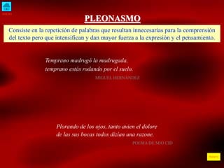 INICIO
ÍNDICE
PLEONASMO
Consiste en la repetición de palabras que resultan innecesarias para la comprensión
del texto pero que intensifican y dan mayor fuerza a la expresión y el pensamiento.
Temprano madrugó la madrugada,
temprano estás rodando por el suelo.
MIGUEL HERNÁNDEZ
Plorando de los ojos, tanto avien el dolore
de las sus bocas todos dizían una razone.
POEMA DE MIO CID
 