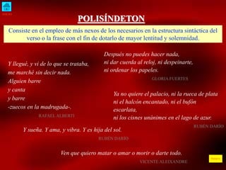 INICIO
ÍNDICE
POLISÍNDETON
Consiste en el empleo de más nexos de los necesarios en la estructura sintáctica del
verso o la frase con el fin de dotarlo de mayor lentitud y solemnidad.
Y llegué, y vi de lo que se trataba,
me marché sin decir nada.
Alguien barre
y canta
y barre
-zuecos en la madrugada-.
RAFAEL ALBERTI
Después no puedes hacer nada,
ni dar cuerda al reloj, ni despeinarte,
ni ordenar los papeles.
GLORIA FUERTES
Y sueña. Y ama, y vibra. Y es hija del sol.
RUBÉN DARÍO
Ven que quiero matar o amar o morir o darte todo.
VICENTE ALEIXANDRE
Ya no quiere el palacio, ni la rueca de plata
ni el halcón encantado, ni el bufón
escarlata,
ni los cisnes unánimes en el lago de azur.
RUBÉN DARÍO
 