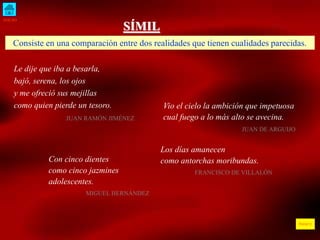 INICIO
ÍNDICE
SÍMIL
Consiste en una comparación entre dos realidades que tienen cualidades parecidas.
Le dije que iba a besarla,
bajó, serena, los ojos
y me ofreció sus mejillas
como quien pierde un tesoro.
JUAN RAMÓN JIMÉNEZ
Vio el cielo la ambición que impetuosa
cual fuego a lo más alto se avecina.
JUAN DE ARGUIJO
Con cinco dientes
como cinco jazmines
adolescentes.
MIGUEL HERNÁNDEZ
Los días amanecen
como antorchas moribundas.
FRANCISCO DE VILLALÓN
 