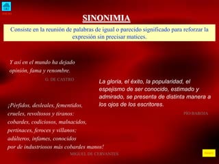 INICIO
ÍNDICE
SINONIMIA
Consiste en la reunión de palabras de igual o parecido significado para reforzar la
expresión sin precisar matices.
Y así en el mundo ha dejado
opinión, fama y renombre.
G. DE CASTRO
La gloria, el éxito, la popularidad, el
espejismo de ser conocido, estimado y
admirado, se presenta de distinta manera a
los ojos de los escritores.
PÍO BAROJA
¡Pérfidos, desleales, fementidos,
crueles, revoltosos y tiranos:
cobardes, codiciosos, malnacidos,
pertinaces, feroces y villanos;
adúlteros, infames, conocidos
por de industriosos más cobardes manos!
MIGUEL DE CERVANTES
 