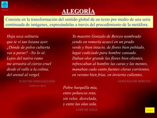 INICIO
ÍNDICE
ALEGORÍA
Consiste en la transformación del sentido global de un texto por medio de una serie
continuada de imágenes, expresándolas a través del procedimiento de la metáfora.
Hoja seca solitaria
que te vi tan lozana ayer.
¿Dónde de polvo cubierta
vas a parar? –No lo sé.
Lejos del nativo ramo
me arrastra el cierzo cruel
desde el valle a la colina,
del arenal al vergel.
JUAN NICASIO GALLEGO
(sobre la vejez)
Yo maestro Gonzalo de Berceo nombrado
yendo en romería acaecí en un prado
verde y bien intacto, de flores bien poblado,
lugar codiciado para hombre cansado.
Daban olor grande las flores bien olientes,
refrescaban al hombre las caras y las mentes,
manaban cada canto fuentes claras corrientes,
en verano bien frías, en invierno calientes.
GONZALO DE BERCEO
Pobre barquilla mía,
entre peñascos rota,
sin velas, desvelada,
y entre las olas sola.
LOPE DE VEGA
 