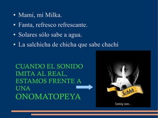 ● Mami, mi Milka.
● Fanta, refresco refrescante.
● Solares sólo sabe a agua.
● La salchicha de chicha que sabe chachi
CUANDO EL SONIDO
IMITA AL REAL,
ESTAMOS FRENTE A
UNA
ONOMATOPEYA
 