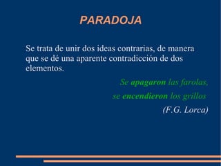 PARADOJA
Se trata de unir dos ideas contrarias, de manera
que se dé una aparente contradicción de dos
elementos.
Se apagaron las farolas,
se encendieron los grillos
(F.G. Lorca)
 