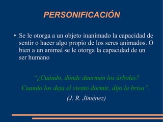 PERSONIFICACIÓN
● Se le otorga a un objeto inanimado la capacidad de
sentir o hacer algo propio de los seres animados. O
bien a un animal se le otorga la capacidad de un
ser humano
“¿Cuándo, dónde duermen los árboles?
Cuando los deja el viento dormir, dijo la brisa”.
(J. R. Jiménez)
 
